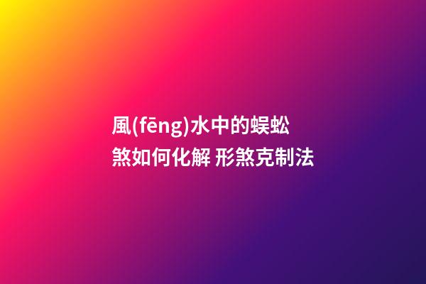 風(fēng)水中的蜈蚣煞如何化解 形煞克制法